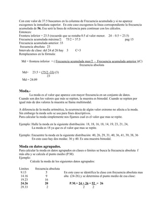 Con este valor de 37.5 buscamos en la columna de Frecuencia acumulada y si no aparece
escogemos la inmediata superior. En este caso escogemos la línea correspondiente la frecuencia
acumulada de 56. Esa será la línea de referencia para continuar con los cálculos.
Entonces:
Frontera inferior = 23.5 (recuerde que se restaba 0.5 al valor menor. 24 – 0.5 = 23.5)
Frecuencia acumulada máxima/2: 75/2 = 37.5                                         pag 15
Frecuencia acumulada anterior: 33
 frecuencia absoluta: 23
Intervalo de clase: del 24 al 26 hay 3       C=3
Remplazamos en la fórmula:

 Md = frontera inferior + ( Frecuencia acumulada max/2 - Frecuencia acumulada anterior )(C)
                                             frecuencia absoluta

  Md=    23.5 + (75/2 -33) (3)
                    23
  Md = 24.09


Moda.-
        La moda es el valor que aparece con mayor frecuencia en un conjunto de datos.
Cuando son dos los valores que más se repiten, la muestra es bimodal. Cuando se repiten por
igual más de dos valores la muestra se llama multimodal.

A diferencia de la media aritmética, la ocurrencia de algún valor extremo no afecta a la moda.
Sin embargo la moda solo se usa para fines descriptivos.
Para calcular la moda simplemente nos fijamos cual es el valor que mas se repite.

Ejemplo: Halle la moda en la siguiente distribución: 18, 18, 16, 18, 14, 19, 23, 21, 24,
         La moda es 18 ya que es el valor que mas se repite.

Ejemplo: Encuentre la moda en la siguiente distribución: 40, 26, 29, 31, 40, 36, 41, 39, 38, 36
         En este caso hay dos modas: 36 y 40. Es una muestra bimodal.

Moda en datos agrupados.
Para calcular la moda en datos agrupados en clases o límites se busca la frecuencia absoluta f
más alta y se calcula el punto medio (P.M).
Ejemplo:
         Calcule la moda de los siguientes datos agrupados:

Limites     frecuencia absoluta
 9.13               5               En este caso se identifica la clase con frecuencia absoluta mas
 14.16              9               alta (24-26) y se determina el punto medio de esa clase:
 19.23             16
 24.26             20                   P.M.= 24 + 26 = 52 = 26
 29.33               2                           2      2
 