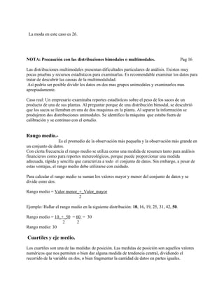 La moda en este caso es 26.




NOTA: Precaución con las distribuciones bimodales o multimodales.                          Pag 16

Las distribuciones multimodales presentan dificultades particulares de análisis. Existen muy
pocas pruebas y recursos estadísticos para examinarlas. Es recomendable examinar los datos para
tratar de descubrir las causas de la multimodalidad.
 Así podría ser posible dividir los datos en dos mas grupos unimodales y examinarlos mas
apropiadamente.

Caso real: Un empresario examinaba reportes estadísticos sobre el peso de los sacos de un
producto de una de sus plantas. Al preguntar porque de una distribución bimodal, se descubrió
que los sacos se llenaban en una de dos maquinas en la planta. Al separar la información se
produjeron dos distribuciones unimodales. Se identifico la máquina que estaba fuera de
calibración y se continuo con el estudio.


Rango medio.-
                    Es el promedio de la observación más pequeña y la observación más grande en
un conjunto de datos.
Con cierta frecuencia el rango medio se utiliza como una medida de resumen tanto para análisis
financieros como para reportes metereológicos, porque puede proporcionar una medida
adecuada, rápida y sencilla que caracteriza a todo el conjunto de datos. Sin embargo, a pesar de
estas ventajas, el rango medio debe utilizarse con cuidado.

Para calcular el rango medio se suman los valores mayor y menor del conjunto de datos y se
divide entre dos.

Rango medio = Valor menor_+_Valor_mayor
                          2

Ejemplo: Hallar el rango medio en la siguiente distribución: 10, 16, 19, 25, 31, 42, 50.

Rango medio = 10_+_50 = 60 = 30
                  2     2
Rango medio: 30

Cuartiles y eje medio.

Los cuartiles son una de las medidas de posición. Las medidas de posición son aquellos valores
numéricos que nos permiten o bien dar alguna medida de tendencia central, dividiendo el
recorrido de la variable en dos, o bien fragmentar la cantidad de datos en partes iguales.
 