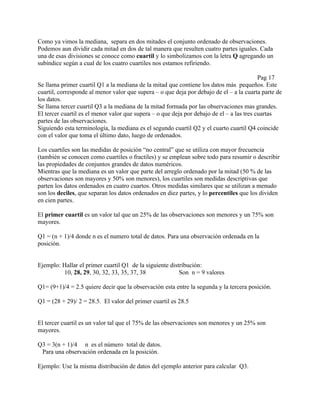 Como ya vimos la mediana, separa en dos mitades el conjunto ordenado de observaciones.
Podemos aun dividir cada mitad en dos de tal manera que resulten cuatro partes iguales. Cada
una de esas divisiones se conoce como cuartil y lo simbolizamos con la letra Q agregando un
subíndice según a cual de los cuatro cuartiles nos estamos refiriendo.

                                                                                           Pag 17
Se llama primer cuartil Q1 a la mediana de la mitad que contiene los datos más pequeños. Este
cuartil, corresponde al menor valor que supera – o que deja por debajo de el – a la cuarta parte de
los datos.
Se llama tercer cuartil Q3 a la mediana de la mitad formada por las observaciones mas grandes.
El tercer cuartil es el menor valor que supera – o que deja por debajo de el – a las tres cuartas
partes de las observaciones.
Siguiendo esta terminología, la mediana es el segundo cuartil Q2 y el cuarto cuartil Q4 coincide
con el valor que toma el último dato, luego de ordenados.

Los cuartiles son las medidas de posición “no central” que se utiliza con mayor frecuencia
(también se conocen como cuartiles o fractiles) y se emplean sobre todo para resumir o describir
las propiedades de conjuntos grandes de datos numéricos.
Mientras que la mediana es un valor que parte del arreglo ordenado por la mitad (50 % de las
observaciones son mayores y 50% son menores), los cuartiles son medidas descriptivas que
parten los datos ordenados en cuatro cuartos. Otros medidas similares que se utilizan a menudo
son los deciles, que separan los datos ordenados en diez partes, y lo percentiles que los dividen
en cien partes.

El primer cuartil es un valor tal que un 25% de las observaciones son menores y un 75% son
mayores.

Q1 = (n + 1)/4 donde n es el numero total de datos. Para una observación ordenada en la
posición.


Ejemplo: Hallar el primer cuartil Q1 de la siguiente distribución:
         10, 28, 29, 30, 32, 33, 35, 37, 38              Son n = 9 valores

Q1= (9+1)/4 = 2.5 quiere decir que la observación esta entre la segunda y la tercera posición.

Q1 = (28 + 29)/ 2 = 28.5. El valor del primer cuartil es 28.5


El tercer cuartil es un valor tal que el 75% de las observaciones son menores y un 25% son
mayores.

Q3 = 3(n + 1)/4 n es el número total de datos.
 Para una observación ordenada en la posición.

Ejemplo: Use la misma distribución de datos del ejemplo anterior para calcular Q3.
 