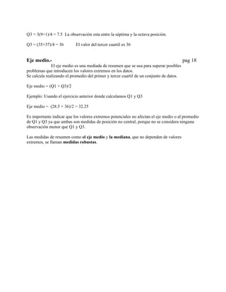 Q3 = 3(9+1)/4 = 7.5 La observación esta entre la séptima y la octava posición.

Q3 = (35+37)/4 = 36        El valor del tercer cuartil es 36


Eje medio.-                                                                              pag 18
              El eje medio es una mediada de resumen que se usa para superar posibles
problemas que introducen los valores extremos en los datos.
Se calcula realizando el promedio del primer y tercer cuartil de un conjunto de datos.

Eje medio = (Q1 + Q3)/2

Ejemplo: Usando el ejercicio anterior donde calculamos Q1 y Q3

Eje medio = (28.5 + 36)/2 = 32.25

Es importante indicar que los valores extremos potenciales no afectan el eje medio o al promedio
de Q1 y Q3 ya que ambas son medidas de posición no central, porque no se considera ninguna
observación menor que Q1 y Q3.

Las medidas de resumen como el eje medio y la mediana, que no dependen de valores
extremos, se llaman medidas robustas.
 