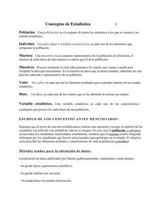 Conceptos de Estadística                            3

Población. Una población es el conjunto de todos los elementos a los que se somete a un
estudio estadístico.

Individuo Un individuo o unidad es tadís tica es cada uno de los elementos que
componen la población.

Muestra Una mues tra es un conjunto representativo de la población de referencia, el
número de individuos de una muestra es menor que el de la población.

Muestreo Proceso mediante el cual seleccionamos los sujetos que vamos a medir para
recopilar la data que necesitamos. Es la reunión de datos que se desea estudiar, obtenidos de una
porción reducida y representativa de la población.

Valor Un valor es cada uno de los distintos resultados que se pueden obtener en un estudio
estadístico.

Dato . Un dato es cada uno de los valores que se ha obtenido al realizar un estudio.

Variable estadística. Una variable estadística es cada una de las características
cualidades que poseen los individuos de una población.


E J E MPL O D E L OS C ONC E PT OS AN T E S ME NC I ON AD OS :

Suponga que el rector de una universidad quiere realizar una encuesta y recoger la opinión de los
estudiante con relación a la calidad de vida en el campus. En este caso la población o universo,
serian todos los estudiantes matriculados actualmente, mientras que la muestra estaría integrada
solamente por los estudiantes que fueron seleccionados para participar en el estudio. El objetivo
seria describir las diferentes actitudes o características de toda la población (variables).


Mét o d o s u s ad os p ara la ob ten ción d e d atos :

Localización de datos publicados por fuentes gubernamentales, industriales o individuales.

- Se puede hacer experimentos científicos.

- Se puede realizar una encuesta.

- Se puede hacer un estudio observación.
 