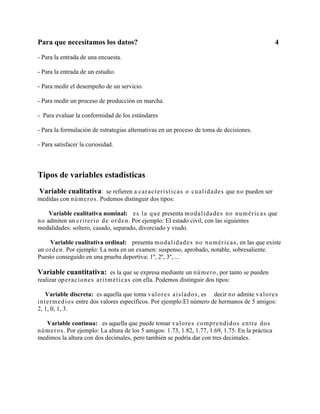 Para que necesitamos los datos?                                                                      4

- Para la entrada de una encuesta.

- Para la entrada de un estudio.

- Para medir el desempeño de un servicio.

- Para medir un proceso de producción en marcha.

- Para evaluar la conformidad de los estándares

- Para la formulación de estrategias alternativas en un proceso de toma de decisiones.

- Para satisfacer la curiosidad.



Tipos de variables estadísticas
Variable cualitativa: se refieren a caracterís t icas o cualidades que no pueden ser
medidas con números . Podemos distinguir dos tipos:

     Variable cualitativa nominal: es la que presenta modalidad es no numéricas que
n o admiten un criterio de orden . Por ejemplo: El estado civil, con las siguientes
modalidades: soltero, casado, separado, divorciado y viudo.

     Variable cualitativa ordinal: presenta modalidad es no numéricas , en las que existe
un o r d en . Por ejemplo: La nota en un examen: suspenso, aprobado, notable, sobresaliente.
Puesto conseguido en una prueba deportiva: 1º, 2º, 3º, ...

Variable cuantitativa: es la que se expresa mediante un número , por tanto se pueden
realizar op eraciones aritméti cas con ella. Podemos distinguir dos tipos:

    Variable discreta: es aquella que toma valores ais lados , es decir no admite valo r es
in ter med ios entre dos valores específicos. Por ejemplo:El número de hermanos de 5 amigos:
2, 1, 0, 1, 3.

    Variable continua: es aquella que puede tomar valores comprendidos entre dos
n ú mer o s . Por ejemplo: La altura de los 5 amigos: 1.73, 1.82, 1.77, 1.69, 1.75. En la práctica
medimos la altura con dos decimales, pero también se podría dar con tres decimales.
 