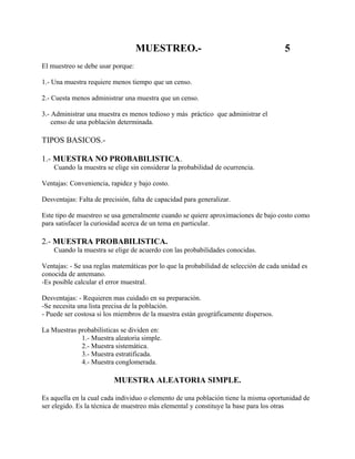 MUESTREO.-                                         5
El muestreo se debe usar porque:

1.- Una muestra requiere menos tiempo que un censo.

2.- Cuesta menos administrar una muestra que un censo.

3.- Administrar una muestra es menos tedioso y más práctico que administrar el
    censo de una población determinada.

TIPOS BASICOS.-

1.- MUESTRA NO PROBABILISTICA.
    Cuando la muestra se elige sin considerar la probabilidad de ocurrencia.

Ventajas: Conveniencia, rapidez y bajo costo.

Desventajas: Falta de precisión, falta de capacidad para generalizar.

Este tipo de muestreo se usa generalmente cuando se quiere aproximaciones de bajo costo como
para satisfacer la curiosidad acerca de un tema en particular.

2.- MUESTRA PROBABILISTICA.
    Cuando la muestra se elige de acuerdo con las probabilidades conocidas.

Ventajas: - Se usa reglas matemáticas por lo que la probabilidad de selección de cada unidad es
conocida de antemano.
-Es posible calcular el error muestral.

Desventajas: - Requieren mas cuidado en su preparación.
-Se necesita una lista precisa de la población.
- Puede ser costosa si los miembros de la muestra están geográficamente dispersos.

La Muestras probabilísticas se dividen en:
             1.- Muestra aleatoria simple.
             2.- Muestra sistemática.
             3.- Muestra estratificada.
             4.- Muestra conglomerada.

                          MUESTRA ALEATORIA SIMPLE.

Es aquella en la cual cada individuo o elemento de una población tiene la misma oportunidad de
ser elegido. Es la técnica de muestreo más elemental y constituye la base para los otras
 