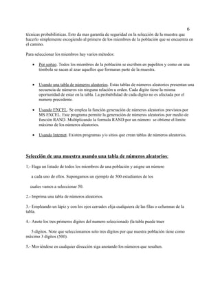 6
técnicas probabilísticas. Esto da mas garantía de seguridad en la selección de la muestra que
hacerlo simplemente escogiendo al primero de los miembros de la población que se encuentra en
el camino.

Para seleccionar los miembros hay varios métodos:

   •   Por sorteo. Todos los miembros de la población se escriben en papelitos y como en una
       tómbola se sacan al azar aquellos que formaran parte de la muestra.


   •   Usando una tabla de números aleatorios. Estas tablas de números aleatorios presentan una
       secuencia de números sin ninguna relación u orden. Cada digito tiene la misma
       oportunidad de estar en la tabla. La probabilidad de cada digito no es afectada por el
       numero precedente.

   •   Usando EXCEL. Se emplea la función generación de números aleatorios provistos por
       MS EXCEL. Este programa permite la generación de números aleatorios por medio de
       función RAND. Multiplicando la formula RAND por un número se obtiene el limite
       máximo de los números aleatorios.

   •   Usando Internet. Existen programas y/o sitios que crean tablas de números aleatorios.



Selección de una muestra usando una tabla de números aleatorios:

1.- Haga un listado de todos los miembros de una población y asigne un número

   a cada uno de ellos. Supongamos un ejemplo de 500 estudiantes de los

  cuales vamos a seleccionar 50.

2.- Imprima una tabla de números aleatorios.

3.- Empleando un lápiz y con los ojos cerrados elija cualquiera de las filas o columnas de la
tabla.

4.- Anote los tres primeros dígitos del numero seleccionado (la tabla puede traer

  5 dígitos. Note que seleccionamos solo tres dígitos por que nuestra población tiene como
máximo 3 dígitos (500).

5.- Moviéndose en cualquier dirección siga anotando los números que resulten.
 