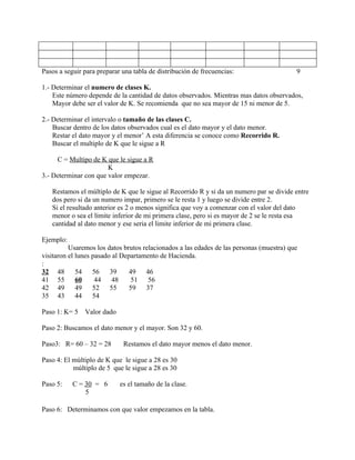 Pasos a seguir para preparar una tabla de distribución de frecuencias:                    9

1.- Determinar el numero de clases K.
    Este número depende de la cantidad de datos observados. Mientras mas datos observados,
    Mayor debe ser el valor de K. Se recomienda que no sea mayor de 15 ni menor de 5.

2.- Determinar el intervalo o tamaño de las clases C.
    Buscar dentro de los datos observados cual es el dato mayor y el dato menor.
    Restar el dato mayor y el menor’ A esta diferencia se conoce como Recorrido R.
    Buscar el multiplo de K que le sigue a R

     C = Multipo de K que le sigue a R
                       K
3.- Determinar con que valor empezar.

   Restamos el múltiplo de K que le sigue al Recorrido R y si da un numero par se divide entre
   dos pero si da un numero impar, primero se le resta 1 y luego se divide entre 2.
   Si el resultado anterior es 2 o menos significa que voy a comenzar con el valor del dato
   menor o sea el límite inferior de mi primera clase, pero si es mayor de 2 se le resta esa
   cantidad al dato menor y ese seria el limite inferior de mi primera clase.

Ejemplo:
          Usaremos los datos brutos relacionados a las edades de las personas (muestra) que
visitaron el lunes pasado al Departamento de Hacienda.
:
32 48        54    56    39    49    46
41 55        60     44    48    51    56
42 49        49    52    55    59    37
35 43        44    54

Paso 1: K= 5   Valor dado

Paso 2: Buscamos el dato menor y el mayor. Son 32 y 60.

Paso3: R= 60 – 32 = 28       Restamos el dato mayor menos el dato menor.

Paso 4: El múltiplo de K que le sigue a 28 es 30
           múltiplo de 5 que le sigue a 28 es 30

Paso 5:    C = 30 = 6       es el tamaño de la clase.
               5

Paso 6: Determinamos con que valor empezamos en la tabla.
 