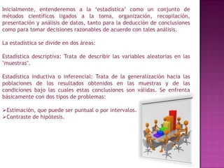 Inicialmente, entenderemos a la ‘estadística’ como un conjunto de métodos científicos ligados a la toma, organización, recopilación, presentación y análisis de datos, tanto para la deducción de conclusiones como para tomar decisiones razonables de acuerdo con tales análisis.La estadística se divide en dos áreas:Estadística descriptiva: Trata de describir las variables aleatorias en las "muestras".Estadística inductiva o inferencial: Trata de la generalización hacia las poblaciones de los resultados obtenidos en las muestras y de las condiciones bajo las cuales estas conclusiones son válidas. Se enfrenta básicamente con dos tipos de problemas:Estimación, que puede ser puntual o por intervalos.