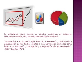 Contraste de hipótesis.La estadística como ciencia no explica fenómenos ni establece relaciones causales, sino tan sólo asociaciones estadísticas."La estadística es la ciencia que trata de la recolección, clasificación y presentación de los hechos sujetos a una apreciación numérica como base a la explicación, descripción y comparación de los fenómenos". (Yale y Kendal, 1954).