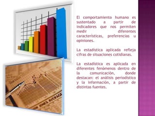 El comportamiento humano es sustentado a partir de indicadores que nos permiten medir diferentes características, preferencias u opiniones.La estadística aplicada refleja cifras de situaciones cotidianas.La estadística es aplicada en diferentes fenómenos dentro de la comunicación, donde destacan: el análisis periodístico y la información, a partir de distintas fuentes.