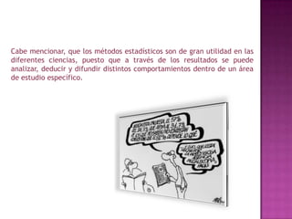 Cabe mencionar, que los métodos estadísticos son de gran utilidad en las diferentes ciencias, puesto que a través de los resultados se puede analizar, deducir y difundir distintos comportamientos dentro de un área de estudio específico.