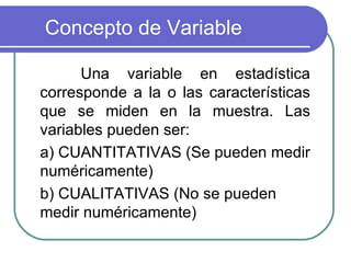 Concepto de Variable

      Una variable en estadística
corresponde a la o las características
que se miden en la muestra. Las
variables pueden ser:
a) CUANTITATIVAS (Se pueden medir
numéricamente)
b) CUALITATIVAS (No se pueden
medir numéricamente)
 