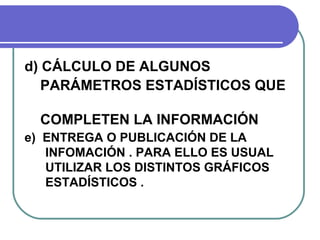 d) CÁLCULO DE ALGUNOS
   PARÁMETROS ESTADÍSTICOS QUE

  COMPLETEN LA INFORMACIÓN .
e) ENTREGA O PUBLICACIÓN DE LA
   INFOMACIÓN . PARA ELLO ES USUAL
   UTILIZAR LOS DISTINTOS GRÁFICOS
   ESTADÍSTICOS .
 