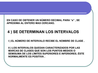 EN CASO DE OBTENER UN NÚMERO DECIMAL PARA “a” , SE
APROXIMA AL ENTERO MAS CERCANO.


4 ) SE DETERMINAN LOS INTERVALOS

 I ) EL NÚMERO DE INTERVALO RECIBE EL NOMBRE DE CLASE .

 II ) LOS INTERVALOS QUEDAN CARACTERIZADOS POR LAS
 MARCAS DE CLASES QUE SON LOS PUNTOS MEDIOS O
 SEMISUMA DE LOS LÍMITES SUPERIORES E INFERIORES, ÉSTE
 NORMALMENTE ES POSITIVA .
 