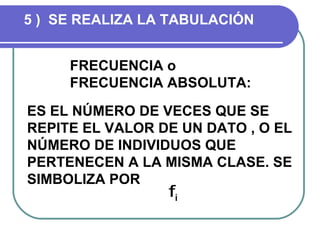 5 ) SE REALIZA LA TABULACIÓN


     FRECUENCIA o
     FRECUENCIA ABSOLUTA:
ES EL NÚMERO DE VECES QUE SE
REPITE EL VALOR DE UN DATO , O EL
NÚMERO DE INDIVIDUOS QUE
PERTENECEN A LA MISMA CLASE. SE
SIMBOLIZA POR
                 fi
 