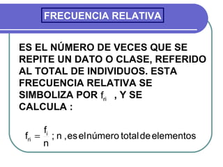 FRECUENCIA RELATIVA


ES EL NÚMERO DE VECES QUE SE
REPITE UN DATO O CLASE, REFERIDO
AL TOTAL DE INDIVIDUOS. ESTA
FRECUENCIA RELATIVA SE
SIMBOLIZA POR fri , Y SE
CALCULA :

      fi
 fri = ; n , es el número total de elementos
      n
 