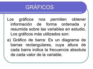 GRÁFICOS

Los gráficos nos permiten obtener
  información de forma ordenada y
  resumida sobre las variables en estudio.
  Los gráficos más utilizados son:
a) Gráfico de barra: Es un diagrama de
  barras rectangulares, cuya altura de
  cada barra indica la frecuencia absoluta
  de cada valor de la variable.
 