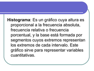 Histograma: Es un gráfico cuya altura es
 proporcional a la frecuencia absoluta,
 frecuencia relativa o frecuencia
 porcentual, y la base está formada por
 segmentos cuyos extremos representan
 los extremos de cada intervalo. Este
 gráfico sirve para representar variables
 cuantitativas.
 