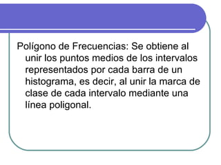 Polígono de Frecuencias: Se obtiene al
 unir los puntos medios de los intervalos
 representados por cada barra de un
 histograma, es decir, al unir la marca de
 clase de cada intervalo mediante una
 línea poligonal.
 