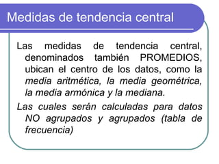 Medidas de tendencia central

 Las medidas de tendencia central,
   denominados también PROMEDIOS,
   ubican el centro de los datos, como la
   media aritmética, la media geométrica,
   la media armónica y la mediana.
 Las cuales serán calculadas para datos
   NO agrupados y agrupados (tabla de
   frecuencia)
 