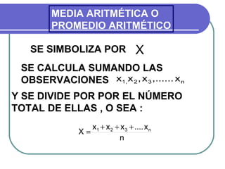 MEDIA ARITMÉTICA O
        PROMEDIO ARITMÉTICO

   SE SIMBOLIZA POR                 X
 SE CALCULA SUMANDO LAS
 OBSERVACIONES x1, x 2 , x 3 ,...... x n
Y SE DIVIDE POR POR EL NÚMERO
TOTAL DE ELLAS , O SEA :
                 x1 + x 2 + x 3 + .... x n
              X=
                           n
 