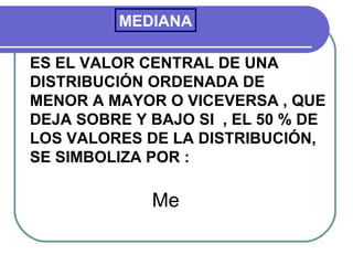 MEDIANA

ES EL VALOR CENTRAL DE UNA
DISTRIBUCIÓN ORDENADA DE
MENOR A MAYOR O VICEVERSA , QUE
DEJA SOBRE Y BAJO SI , EL 50 % DE
LOS VALORES DE LA DISTRIBUCIÓN,
SE SIMBOLIZA POR :

             Me
 
