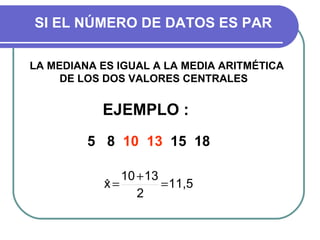 SI EL NÚMERO DE DATOS ES PAR

LA MEDIANA ES IGUAL A LA MEDIA ARITMÉTICA
     DE LOS DOS VALORES CENTRALES


           EJEMPLO :
         5 8 10 13 15 18

               10 + 13
            x=
            ˆ          = 11,5
                  2
 