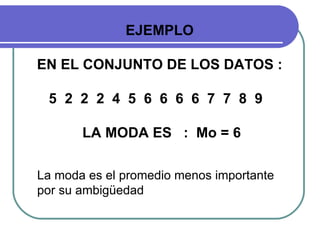 EJEMPLO

EN EL CONJUNTO DE LOS DATOS :

 5 2 2 2 4 5 6 6 6 6 7 7 8 9

       LA MODA ES : Mo = 6

La moda es el promedio menos importante
por su ambigüedad
 
