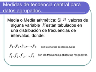 Medidas de tendencia central para
datos agrupados.
 Media o Media aritmética: Si n valores de
  alguna variable X están tabulados en
  una distribución de frecuencias de
  intervalos, donde:

  y1 , y 2 , y 3 ,..., y k     son las marcas de clases, luego


  f 1 , f 2 , f 3,..., f k   son las frecuencias absolutas respectivas,
 