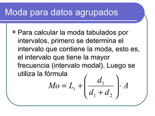 Moda para datos agrupados

    Para calcular la moda tabulados por
     intervalos, primero se determina el
     intervalo que contiene la moda, esto es,
     el intervalo que tiene la mayor
     frecuencia (intervalo modal). Luego se
     utiliza la fórmula
                          d1       
               Mo = Li + 
                         d +d      ⋅ A
                                    
                          1   2    
 