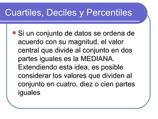 Cuartiles, Deciles y Percentiles

    Si un conjunto de datos se ordena de
     acuerdo con su magnitud, el valor
     central que divide al conjunto en dos
     partes iguales es la MEDIANA.
     Extendiendo esta idea, es posible
     considerar los valores que dividen al
     conjunto en cuatro, diez o cien partes
     iguales
 