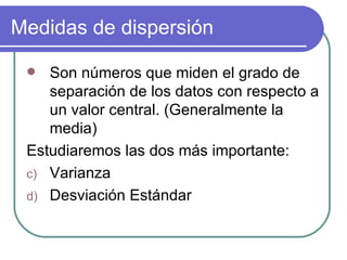 Medidas de dispersión

   Son números que miden el grado de
    separación de los datos con respecto a
    un valor central. (Generalmente la
    media)
 Estudiaremos las dos más importante:
 c) Varianza
 d) Desviación Estándar
 