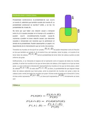 PROBABILIDAD CONDICIONAL
Probabilidad condicional es la probabilidad de que ocurra
un evento A, sabiendo que también sucede otro evento B. La
probabilidad condicional se escribe P (A|B), y se lee «la
probabilidad de A dado B».
No tiene por qué haber una relación causal o temporal
entre A y B. A puede preceder en el tiempo a B, sucederlo o
pueden ocurrir simultáneamente. A puede causar B,
viceversa o pueden no tener relación causal. Las relaciones
causales o temporales son nociones que no pertenecen al
ámbito de la probabilidad. Pueden desempeñar un papel o no
dependiendo de la interpretación que se le dé a los eventos.
Tomando los mundos en los que B se cumple, se puede interpretar como la fracción
en los que también se cumple A. Si el evento B es, por ejemplo, tener la gripe, y el evento A es
tener dolor de cabeza, sería la probabilidad de tener dolor de cabeza cuando se está
enfermo de gripe.
Gráficamente, si se interpreta el espacio de la ilustración como el espacio de todos los mundos
posibles, A serían los mundos en los que se tiene dolor de cabeza y B el espacio en el que se tiene
gripe. La zona verde de la intersección representaría los mundos en los que se tiene gripe y dolor
de cabeza . En este caso , es decir, la probabilidad de que alguien tenga
dolor de cabeza sabiendo que tiene gripe, sería la proporción de mundos con gripe y dolor de
cabeza (color verde) de todos los mundos con gripe: El área verde dividida por el área de B. Como
el área verde representa y el área de B representa a , formalmente se tiene
que:
FÓRMULA
 