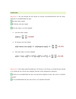 EJERCICIOS
Ejercicio 1. De una baraja de 48 cartas se extrae simultáneamente dos de ellas.
Calcular la probabilidad de que:
1 Las dos sean copas
2 Al menos una sea copas
3 Una sea copa y la otra espada
 Las dos sean copas
 Al menos una sea copas
 Una sea copa y la otra espada
Ejercicio 2. Una clase está formada por 10 chicos y 10 chicas; la mitad de las chicas
y la mitad de los chicos han elegido francés como asignatura optativa.
1 ¿Cuál es la probabilidad de que una persona elegida al azar sea chico o estudio
francés?
2 ¿Y la probabilidad de que sea chica y no estudié francés?
 