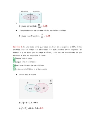 
 ¿Y la probabilidad de que sea chica y no estudié francés?
Ejercicio 3. En una clase en la que todos practican algún deporte, el 60% de los
alumnos juega al fútbol o al baloncesto y el 10% practica ambos deportes. Si
además a y un 60% que no juega al fútbol, ¿cuál será la probabilidad de que
escogido al azar un alumno de la clase:
1 Juegue sólo al fútbol
2 Juegue sólo al baloncesto
3 Practique uno solo de los deportes
4 No juegue ni al fútbol ni al baloncesto
 Juegue sólo al fútbol
 