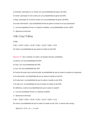 a) Amarilla: participas en un sorteo con una probabilidad de ganar del 40%.
b) Verde: participas en otro sorteo con una probabilidad de ganar del 60%
c) Roja: participas en un tercer sorteo con una probabilidad de ganar del 80%.
Con esta información, ¿qué probabilidad tienes de ganar el sorteo en el que participes?:
1.- Las tres papeletas forman un sistema completo: sus probabilidades suman 100%
2.- Aplicamos la fórmula:
Luego,
P (B) = (0,50 * 0,40) + (0,30 * 0,60) + (0,20 * 0,80) = 0,54
Por tanto, la probabilidad de que ganes el sorteo es del 54%.
Ejercicio 2º: Van a cambiar a tu jefe y se barajan diversos candidatos:
a) Carlos, con una probabilidad del 60%
b) Juan, con una probabilidad del 30%
c) Luis, con una probabilidad del 10%
En función de quien sea tu próximo jefe, la probabilidad de que te suban el sueldo es la siguiente:
a) Si sale Carlos: la probabilidad de que te suban el sueldo es del 5%.
b) Si sale Juan: la probabilidad de que te suban el sueldo es del 20%.
c) Si sale Luis: la probabilidad de que te suban el sueldo es del 60%.
En definitiva, ¿Cuál es la probabilidad de que te suban el sueldo?:
1.- Los tres candidatos forman un sistema completo
2.- Aplicamos la fórmula:
P (B) = (0,60 * 0,05) + (0,30 * 0,20) + (0,10 * 0,60) = 0,15
Por tanto, la probabilidad de que te suban el sueldo es del 15%. Lo llevas claro amigo...
Ejercicio 3. Si A 1, A 2,..., A n son:
 