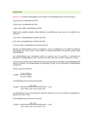 EJERCICIOS
Ejercicio 1º: El parte meteorológico ha anunciado tres posibilidades para el fin de semana:
a) Que llueva: probabilidad del 50%.
b) Que nieve: probabilidad del 30%
c) Que haya niebla: probabilidad del 20%.
Según estos posibles estados meteorológicos, la posibilidad de que ocurra un accidente es la
siguiente:
a) Si llueve: probabilidad de accidente del 10%.
b) Si nieva: probabilidad de accidente del 20%
c) Si hay niebla: probabilidad de accidente del 5%.
Resulta que efectivamente ocurre un accidente y como no estábamos en la ciudad no sabemos
qué tiempo hizo (nevó, llovió o hubo niebla). El teorema de Bayes nos permite calcular estas
probabilidades:
Las probabilidades que manejamos antes de conocer que ha ocurrido un accidente se
denominan "probabilidades a priori" (lluvia con el 60%, nieve con el 30% y niebla con el 10%).
Una vez que incorporamos la información de que ha ocurrido un accidente, las probabilidades del
suceso A cambian: son probabilidades condicionadas P (A/B), que se denominan "probabilidades
a posteriori".
Vamos a aplicar la fórmula:
a) Probabilidad de que estuviera lloviendo:
La probabilidad de que efectivamente estuviera lloviendo el día del accidente (probabilidad a
posteriori) es del 71,4%.
b) Probabilidad de que estuviera nevando:
 