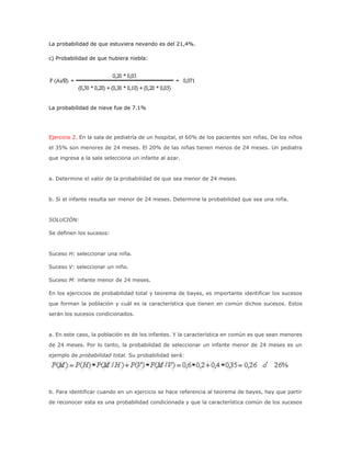 La probabilidad de que estuviera nevando es del 21,4%.
c) Probabilidad de que hubiera niebla:
La probabilidad de nieve fue de 7.1%
Ejercicio 2. En la sala de pediatría de un hospital, el 60% de los pacientes son niñas. De los niños
el 35% son menores de 24 meses. El 20% de las niñas tienen menos de 24 meses. Un pediatra
que ingresa a la sala selecciona un infante al azar.
a. Determine el valor de la probabilidad de que sea menor de 24 meses.
b. Si el infante resulta ser menor de 24 meses. Determine la probabilidad que sea una niña.
SOLUCIÓN:
Se definen los sucesos:
Suceso H: seleccionar una niña.
Suceso V: seleccionar un niño.
Suceso M: infante menor de 24 meses.
En los ejercicios de probabilidad total y teorema de bayes, es importante identificar los sucesos
que forman la población y cuál es la característica que tienen en común dichos sucesos. Estos
serán los sucesos condicionados.
a. En este caso, la población es de los infantes. Y la característica en común es que sean menores
de 24 meses. Por lo tanto, la probabilidad de seleccionar un infante menor de 24 meses es un
ejemplo de probabilidad total. Su probabilidad será:
b. Para identificar cuando en un ejercicio se hace referencia al teorema de bayes, hay que partir
de reconocer esta es una probabilidad condicionada y que la característica común de los sucesos
 