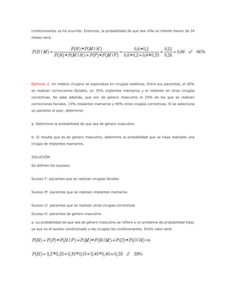 condicionantes ya ha ocurrido. Entonces, la probabilidad de que sea niña un infante menor de 24
meses será:
Ejercicio 3. Un médico cirujano se especializa en cirugías estéticas. Entre sus pacientes, el 20%
se realizan correcciones faciales, un 35% implantes mamarios y el restante en otras cirugías
correctivas. Se sabe además, que son de género masculino el 25% de los que se realizan
correcciones faciales, 15% implantes mamarios y 40% otras cirugías correctivas. Si se selecciona
un paciente al azar, determine:
a. Determine la probabilidad de que sea de género masculino
b. Si resulta que es de género masculino, determine la probabilidad que se haya realizado una
cirugía de implantes mamarios.
SOLUCIÓN:
Se definen los sucesos:
Suceso F: pacientes que se realizan cirugías faciales
Suceso M: pacientes que se realizan implantes mamarios
Suceso O: pacientes que se realizan otras cirugías correctivas
Suceso H: pacientes de género masculino
a. La probabilidad de que sea de género masculino se refiere a un problema de probabilidad total,
ya que es el suceso condicionado y las cirugías los condicionantes. Dicho valor será:
 