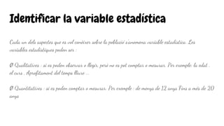 Identificar la variable estadística
Cada un dels aspectes que es vol conèixer sobre la població s'anomena variable estadística. Les
variables estadístiques poden ser :
Ø Qualitatives : si es poden observar o llegir, però no es pot comptar o mesurar. Per exemple: la edat ,
el curs , Aprofitament del temps lliure ...
Ø Quantitatives : si es poden comptar o mesurar. Per exemple : de menys de 12 anys Fins a més de 20
anys
 