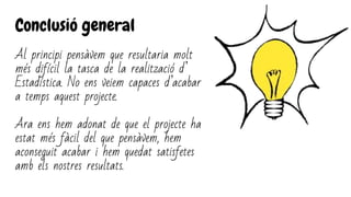 Conclusió general
Al principi pensàvem que resultaria molt
més difícil la tasca de la realització d’
Estadística. No ens veiem capaces d’acabar
a temps aquest projecte.
Ara ens hem adonat de que el projecte ha
estat més fàcil del que pensàvem, hem
aconseguit acabar i hem quedat satisfetes
amb els nostres resultats.
 