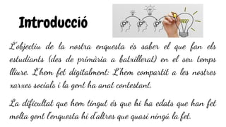 Introducció
L'objectiu de la nostra enquesta és saber el que fan els
estudiants (des de primària a batxillerat) en el seu temps
lliure. L'hem fet digitalment: L’hem compartit a les nostres
xarxes socials i la gent ha anat contestant.
La dificultat que hem tingut és que hi ha edats que han fet
molta gent l'enquesta hi d'altres que quasi ningú la fet.
 