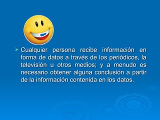 Cualquier persona recibe información en forma de datos a través de los periódicos, la televisión u otros medios; y a menudo es necesario obtener alguna conclusión a partir de la información contenida en los datos.  