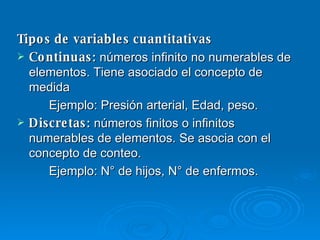 Tipos de variables cuantitativas Continuas :  números infinito no numerables de elementos. Tiene asociado el concepto de medida Ejemplo: Presión arterial, Edad, peso. Discretas :  números finitos o infinitos numerables de elementos. Se asocia con el concepto de conteo. Ejemplo: N° de hijos, N° de enfermos. 