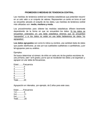 PROMEDIOS O MEDIDAS DE TENDENCIA CENTRAL.
Las medidas de tendencia central son medidas estadísticas que pretenden resumir
en un solo valor a un conjunto de valores. Representan un centro en torno al cual
se encuentra ubicado el conjunto de los datos. Las medidas de tendencia central
más utilizadas son: media, mediana y moda.
Los procedimientos para obtener las medidas estadísticas difieren levemente
dependiendo de la forma en que se encuentren los datos. Si los datos se
encuentran ordenados en una tabla estadística diremos que se encuentran
“agrupados” y si los datos no están en una tabla hablaremos de datos “no
agrupados”.
Los datos agrupados son como lo indica su nombre, una cantidad dada de datos
que puede clasificarse, ya sea por sus cualidades cualitativas o cuantitativas, y por
tal agruparse para su análisis.
Ejemplos:
Se busca determinar el número de niños en cada uno de los grados escolares de
una primaria, (del 1 al 6 grado), por lo que se recolectan los datos y se organizan y
agrupan en una tabla de frecuencias.
Edad..........Frecuencia
1..................2
2..................4
3..................7
4..................4
5..................2
6..................1
Total............20
Agrupación en intervalos, por ejemplo, de 2 años para este caso.
Edad..........Frecuencia
1-2...............6
3-4...............11
5-6...............3
Total.............20
 
