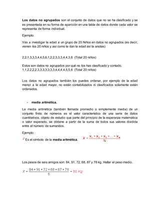 Los datos no agrupados son el conjunto de datos que no se ha clasificado y se
es presentada en su forma de aparición en una tabla de datos donde cada valor se
representa de forma individual.
Ejemplo:
Vas a investigar la edad a un grupo de 20 Niños en datos no agrupados (es decir,
vienen los 20 niños y así como te dan la edad así la anotas)
2,2,1,3,3,3,4,4,5,6,1,2,2,3,3,3,4,4,3,6 (Total 20 niños)
Estos son datos no agrupados por qué no los has clasificado y contado.
1,1,2,2,2,2,3,3,3,3,3,3,3,4,4,4,4,5,5,6 (Total 20 niños)
Los datos no agrupados también los puedes ordenar, por ejemplo de la edad
menor a la edad mayor, no están contabilizados ni clasificados solamente están
ordenados.
- media aritmética.
La media aritmética (también llamada promedio o simplemente media) de un
conjunto finito de números es el valor característico de una serie de datos
cuantitativos, objeto de estudio que parte del principio de la esperanza matemática
o valor esperado, se obtiene a partir de la suma de todos sus valores dividida
entre el número de sumandos.
Ejemplo:
Es el símbolo de la media aritmética.
Los pesos de seis amigos son: 84, 91, 72, 68, 87 y 78 kg. Hallar el peso medio.
 