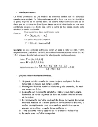 - media ponderada.
La media ponderada es una medida de tendencia central, que es apropiada
cuando en un conjunto de datos cada uno de ellos tiene una importancia relativa
(o peso) respecto de los demás datos. Se obtiene multiplicando cada uno de los
datos por su ponderación (peso) para luego sumarlos, obteniendo así una suma
ponderada; después se divide esta entre la suma de los pesos, dando como
resultado la media ponderada.
Formula:
Ejemplo: los dos primeros exámenes tienen un peso o valor de 30% y 20%
respectivamente, y el último del 50%; las calificaciones respectivas son de 6.4, 9.2
y 8.1, entonces la nota final corresponde a la siguiente media ponderada:
- propiedades de la media aritmética.
1. Se puede calcular en relación con un conjunto cualquiera de datos
numéricos, de manera que siempre existe.
2. Un conjunto de datos numéricos tiene una y sólo una media, de modo
que siempre es única.
3. Se presta a un tratamiento estadístico más profundo (por ejemplo,
las medias de varios conjuntos de datos se pueden combinar el total
de los datos).
4. Es relativamente confiable en el sentido de que las medias de muchas
muestras tomadas de la misma población por lo general no fluctúan, o
varían, tan ampliamente como otras medidas estadísticas que se
emplean para estimar la media de una población m
5. Toma en cuenta todos y cada uno de los elementos de los datos
6. La media no es confiable en reportes.
 