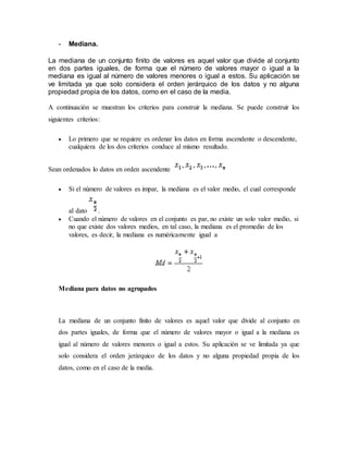 - Mediana.
La mediana de un conjunto finito de valores es aquel valor que divide al conjunto
en dos partes iguales, de forma que el número de valores mayor o igual a la
mediana es igual al número de valores menores o igual a estos. Su aplicación se
ve limitada ya que solo considera el orden jerárquico de los datos y no alguna
propiedad propia de los datos, como en el caso de la media.
A continuación se muestran los criterios para construir la mediana. Se puede construir los
siguientes criterios:
 Lo primero que se requiere es ordenar los datos en forma ascendente o descendente,
cualquiera de los dos criterios conduce al mismo resultado.
Sean ordenados lo datos en orden ascendente
 Si el número de valores es impar, la mediana es el valor medio, el cual corresponde
al dato .
 Cuando el número de valores en el conjunto es par, no existe un solo valor medio, si
no que existe dos valores medios, en tal caso, la mediana es el promedio de los
valores, es decir, la mediana es numéricamente igual a
Mediana para datos no agrupados
La mediana de un conjunto finito de valores es aquel valor que divide al conjunto en
dos partes iguales, de forma que el número de valores mayor o igual a la mediana es
igual al número de valores menores o igual a estos. Su aplicación se ve limitada ya que
solo considera el orden jerárquico de los datos y no alguna propiedad propia de los
datos, como en el caso de la media.
 