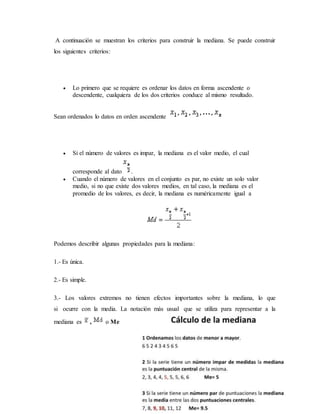 A continuación se muestran los criterios para construir la mediana. Se puede construir
los siguientes criterios:
 Lo primero que se requiere es ordenar los datos en forma ascendente o
descendente, cualquiera de los dos criterios conduce al mismo resultado.
Sean ordenados lo datos en orden ascendente
 Si el número de valores es impar, la mediana es el valor medio, el cual
corresponde al dato .
 Cuando el número de valores en el conjunto es par, no existe un solo valor
medio, si no que existe dos valores medios, en tal caso, la mediana es el
promedio de los valores, es decir, la mediana es numéricamente igual a
Podemos describir algunas propiedades para la mediana:
1.- Es única.
2.- Es simple.
3.- Los valores extremos no tienen efectos importantes sobre la mediana, lo que
si ocurre con la media. La notación más usual que se utiliza para representar a la
mediana es , o Me
 