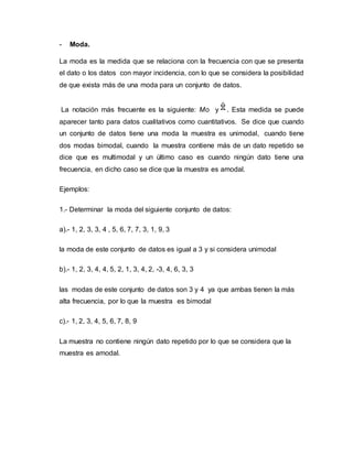- Moda.
La moda es la medida que se relaciona con la frecuencia con que se presenta
el dato o los datos con mayor incidencia, con lo que se considera la posibilidad
de que exista más de una moda para un conjunto de datos.
La notación más frecuente es la siguiente: Mo y . Esta medida se puede
aparecer tanto para datos cualitativos como cuantitativos. Se dice que cuando
un conjunto de datos tiene una moda la muestra es unimodal, cuando tiene
dos modas bimodal, cuando la muestra contiene más de un dato repetido se
dice que es multimodal y un último caso es cuando ningún dato tiene una
frecuencia, en dicho caso se dice que la muestra es amodal.
Ejemplos:
1.- Determinar la moda del siguiente conjunto de datos:
a).- 1, 2, 3, 3, 4 , 5, 6, 7, 7, 3, 1, 9, 3
la moda de este conjunto de datos es igual a 3 y si considera unimodal
b).- 1, 2, 3, 4, 4, 5, 2, 1, 3, 4, 2, -3, 4, 6, 3, 3
las modas de este conjunto de datos son 3 y 4 ya que ambas tienen la más
alta frecuencia, por lo que la muestra es bimodal
c).- 1, 2, 3, 4, 5, 6, 7, 8, 9
La muestra no contiene ningún dato repetido por lo que se considera que la
muestra es amodal.
 