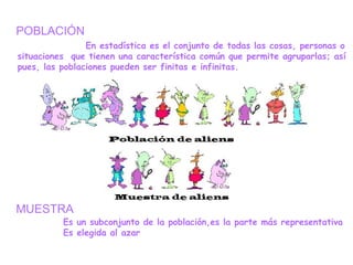 POBLACIÓN
En estadística es el conjunto de todas las cosas, personas o
situaciones que tienen una característica común que permite agruparlas; así
pues, las poblaciones pueden ser finitas e infinitas.
MUESTRA
Es un subconjunto de la población,es la parte más representativa
Es elegida al azar
 