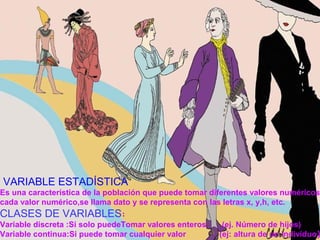 VARIABLE ESTADÍSTICA
Es una característica de la población que puede tomar diferentes valores numéricos
cada valor numérico,se llama dato y se representa con las letras x, y,h, etc.
CLASES DE VARIABLES:
Variable discreta :Si solo puedeTomar valores enteros. (ej. Número de hijos)
Variable continua:Si puede tomar cualquier valor (ej: altura de un individuo)
 